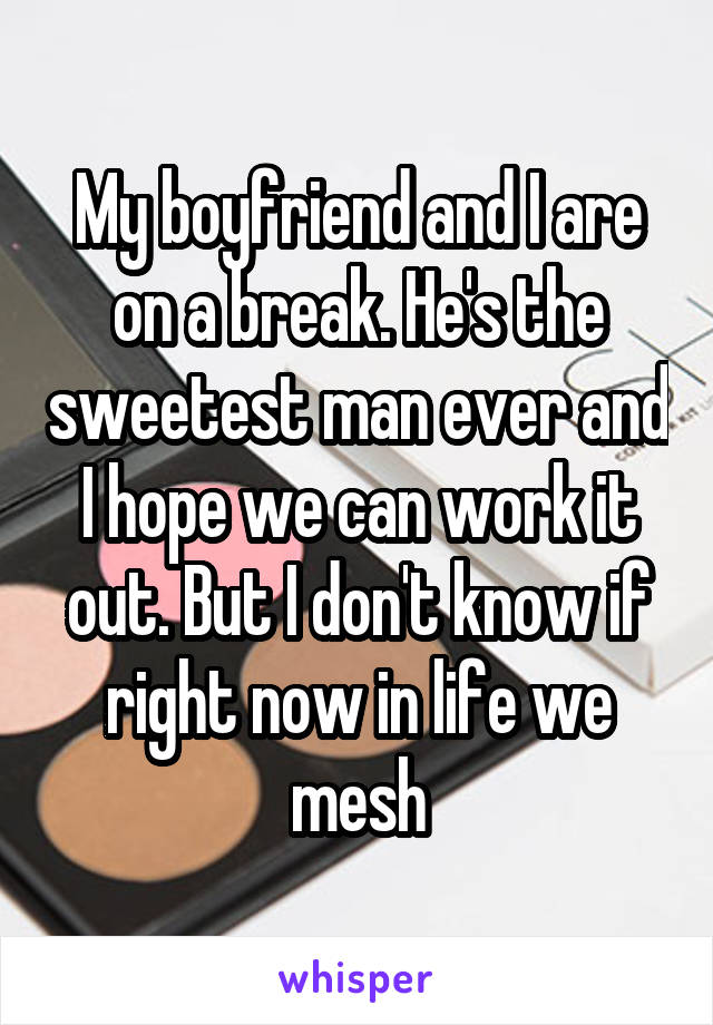 My boyfriend and I are on a break. He's the sweetest man ever and I hope we can work it out. But I don't know if right now in life we mesh