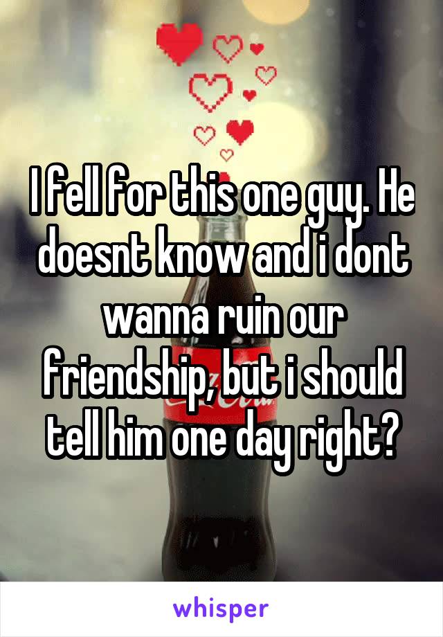 I fell for this one guy. He doesnt know and i dont wanna ruin our friendship, but i should tell him one day right?