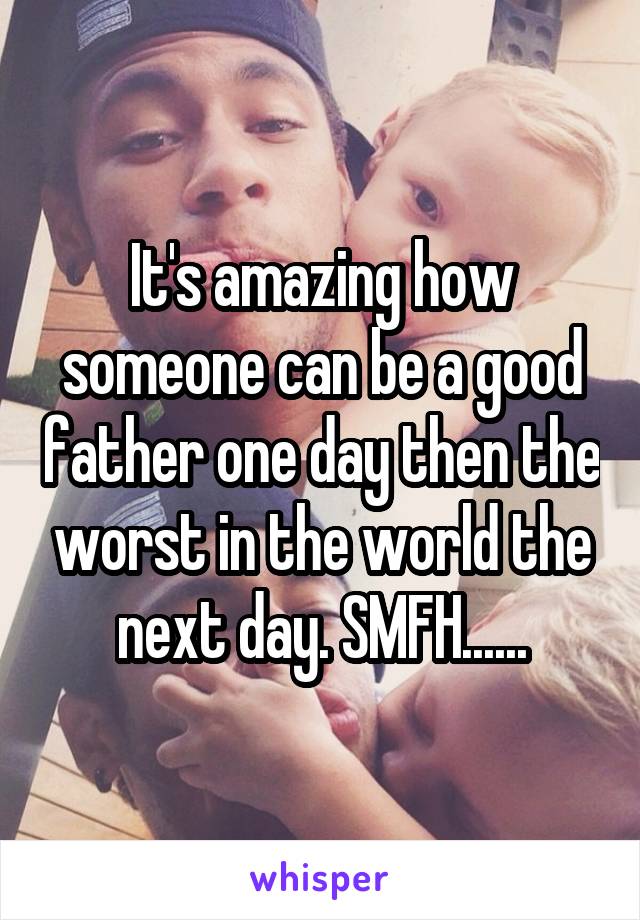 It's amazing how someone can be a good father one day then the worst in the world the next day. SMFH......