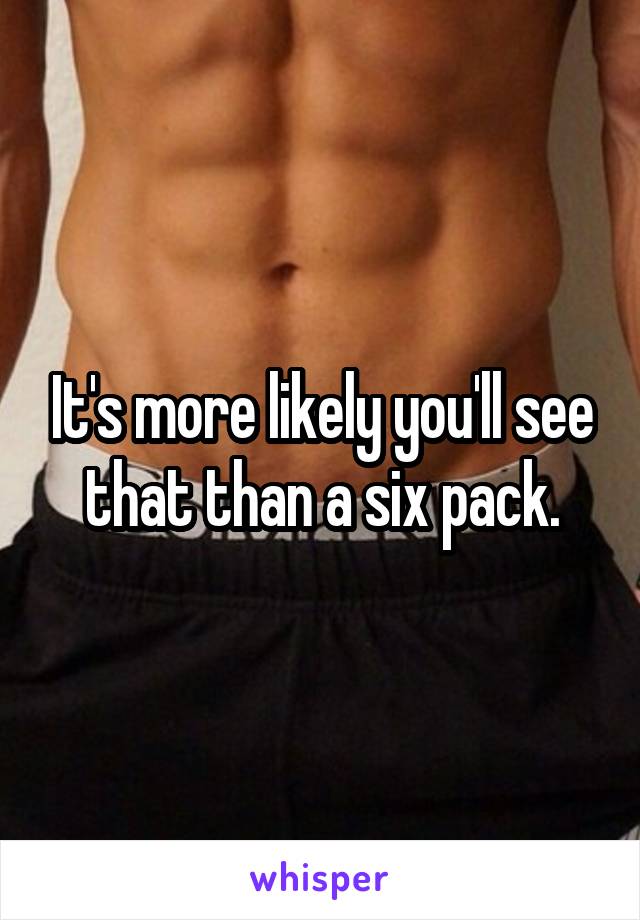 It's more likely you'll see that than a six pack.