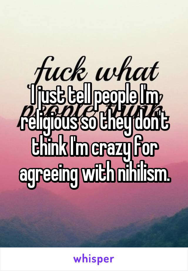 I just tell people I'm religious so they don't think I'm crazy for agreeing with nihilism.