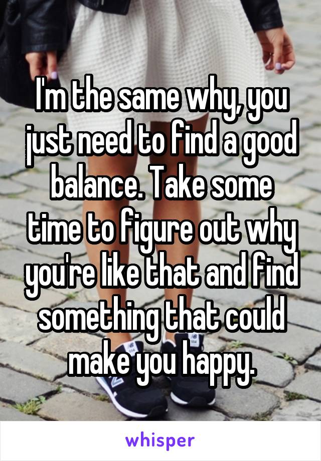 I'm the same why, you just need to find a good balance. Take some time to figure out why you're like that and find something that could make you happy.