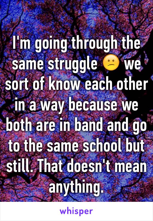 I'm going through the same struggle 😕 we sort of know each other in a way because we both are in band and go to the same school but still. That doesn't mean anything. 