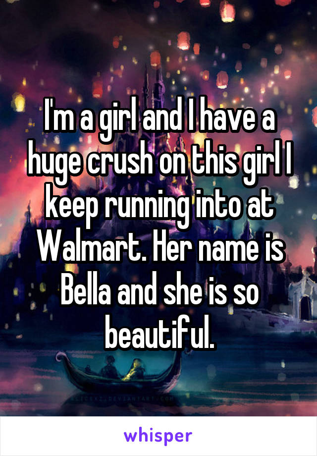 I'm a girl and I have a huge crush on this girl I keep running into at Walmart. Her name is Bella and she is so beautiful.