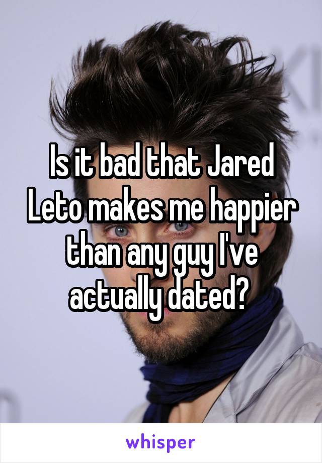 Is it bad that Jared Leto makes me happier than any guy I've actually dated? 