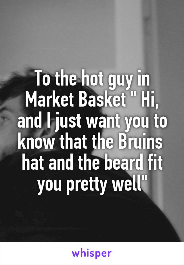 To the hot guy in Market Basket " Hi, and I just want you to know that the Bruins  hat and the beard fit you pretty well"