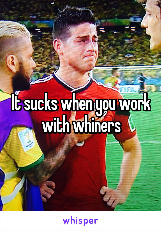 It sucks when you work with whiners