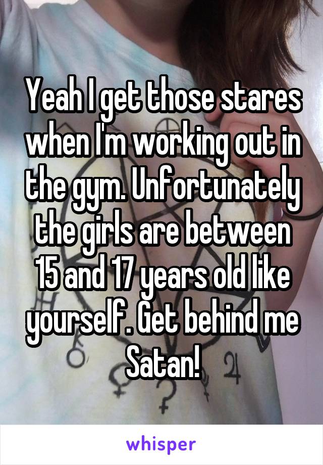 Yeah I get those stares when I'm working out in the gym. Unfortunately the girls are between 15 and 17 years old like yourself. Get behind me Satan!