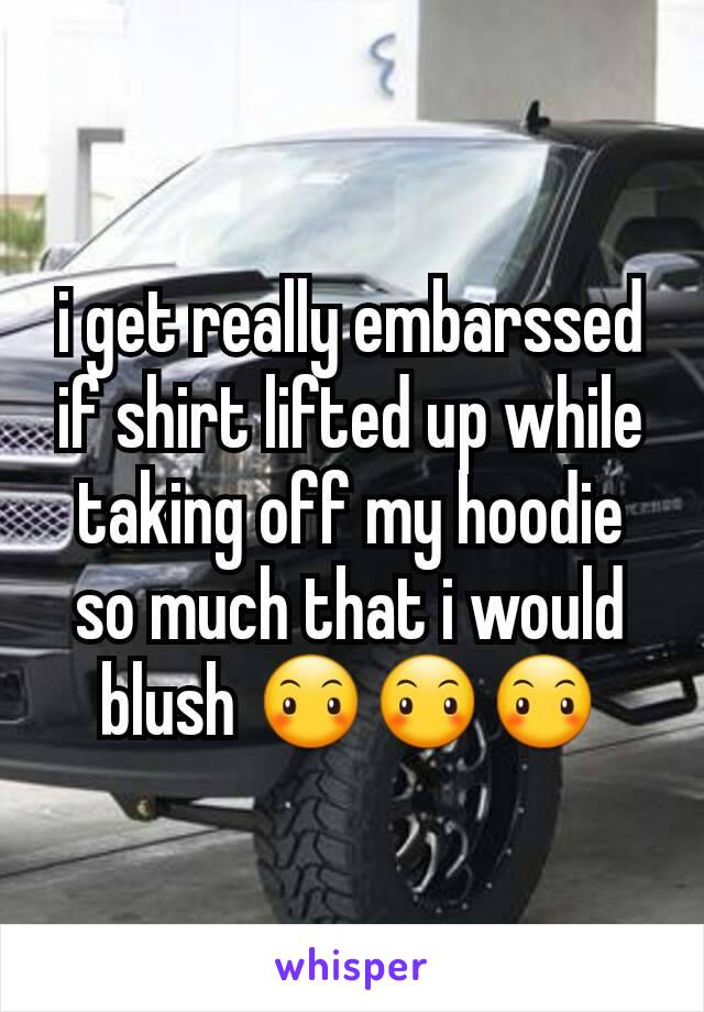i get really embarssed if shirt lifted up while taking off my hoodie so much that i would blush 😶😶😶