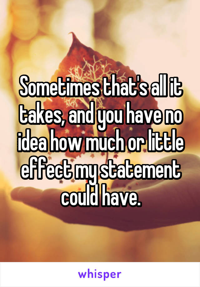 Sometimes that's all it takes, and you have no idea how much or little effect my statement could have.
