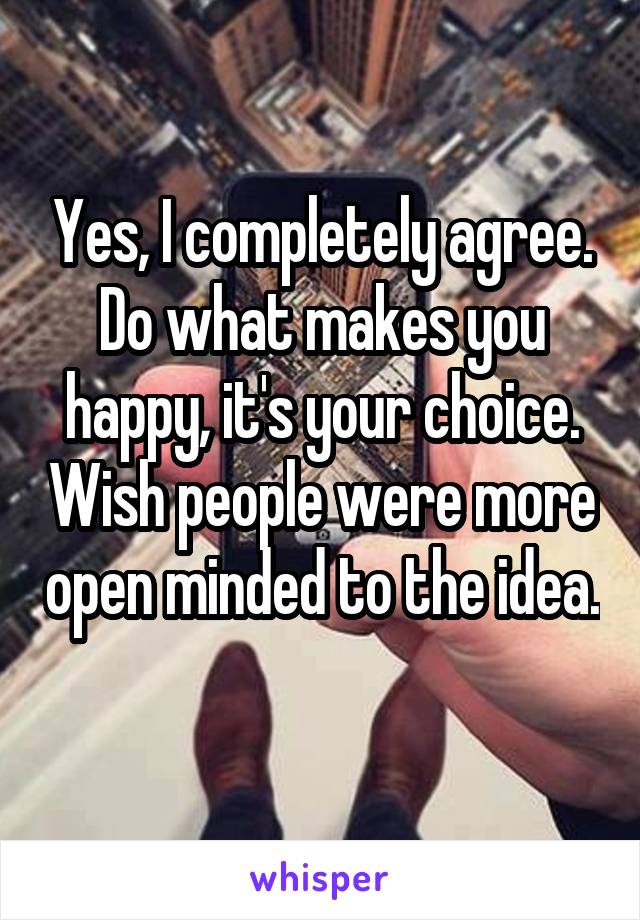 Yes, I completely agree. Do what makes you happy, it's your choice. Wish people were more open minded to the idea. 