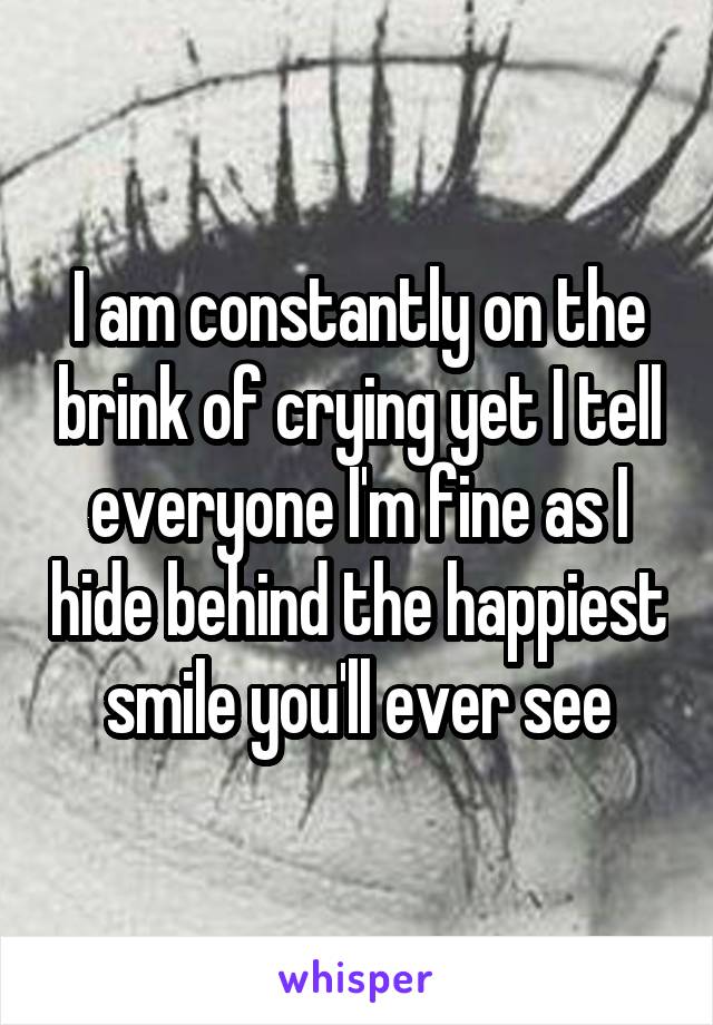 I am constantly on the brink of crying yet I tell everyone I'm fine as I hide behind the happiest smile you'll ever see