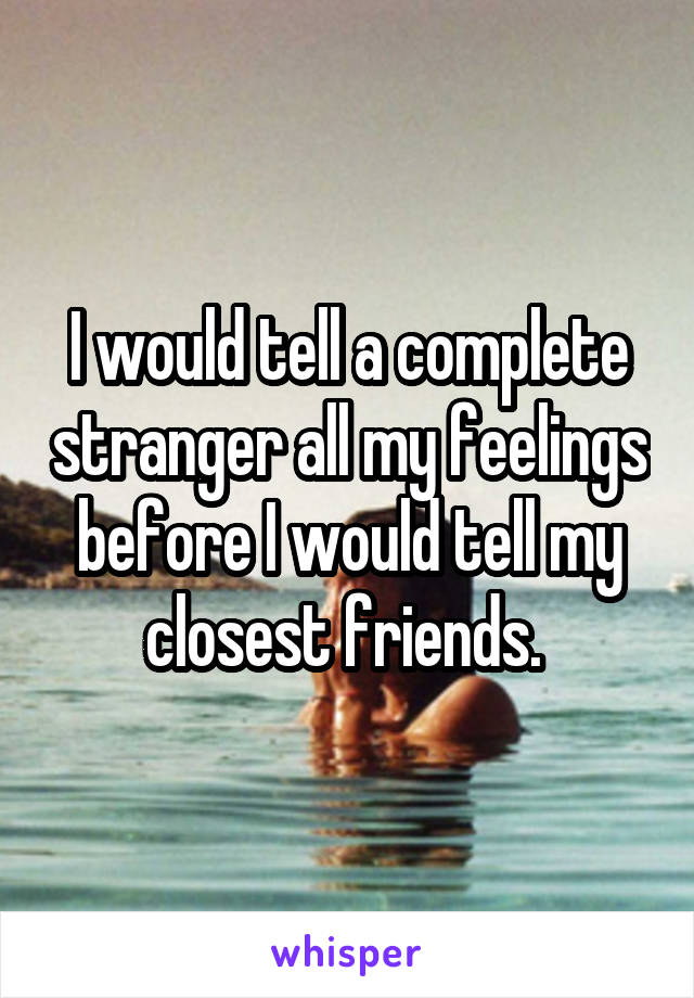 I would tell a complete stranger all my feelings before I would tell my closest friends. 