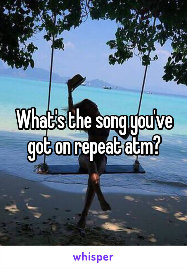 What's the song you've got on repeat atm?