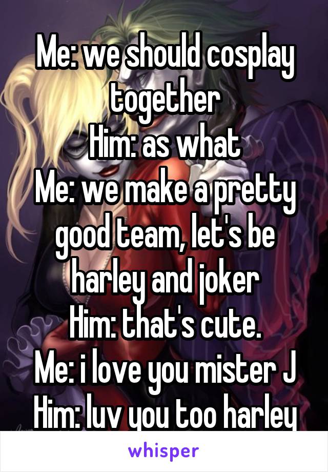 Me: we should cosplay together
Him: as what
Me: we make a pretty good team, let's be harley and joker
Him: that's cute.
Me: i love you mister J
Him: luv you too harley