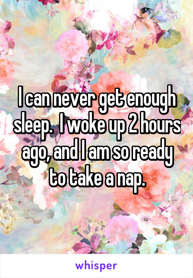 I can never get enough sleep.  I woke up 2 hours ago, and I am so ready to take a nap.