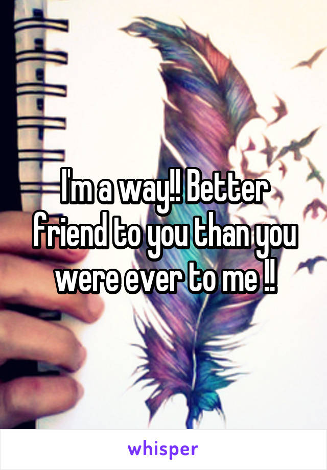 I'm a way!! Better friend to you than you were ever to me !!