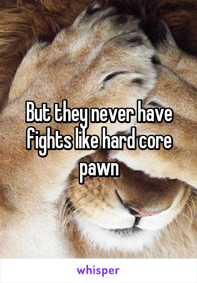 But they never have fights like hard core pawn