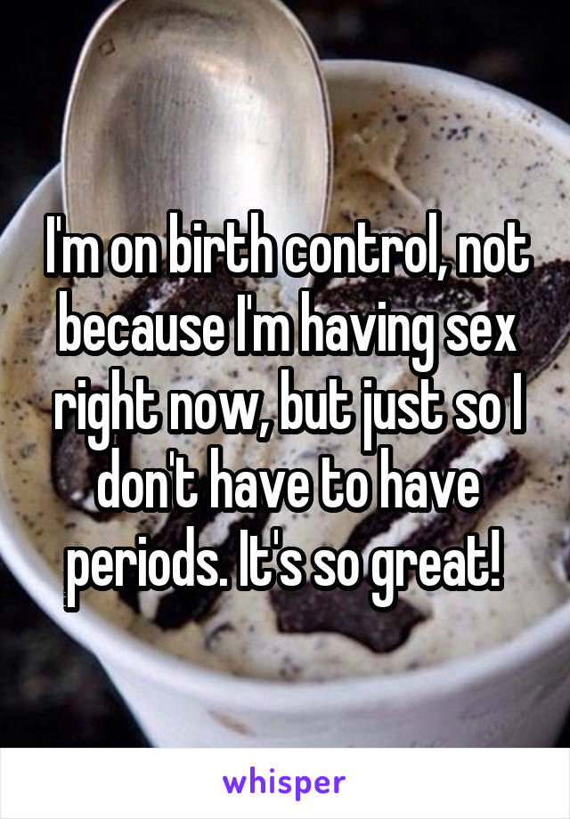 I'm on birth control, not because I'm having sex right now, but just so I don't have to have periods. It's so great! 