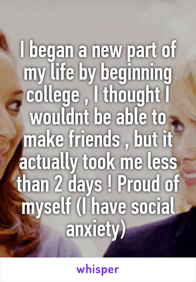 I began a new part of my life by beginning college , I thought I wouldnt be able to make friends , but it actually took me less than 2 days ! Proud of myself (I have social anxiety) 