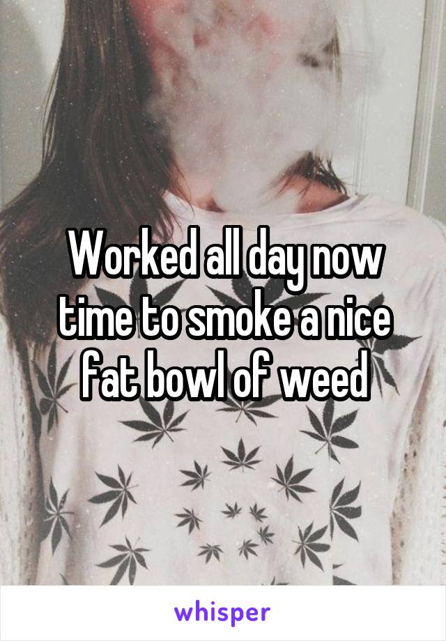 Worked all day now time to smoke a nice fat bowl of weed