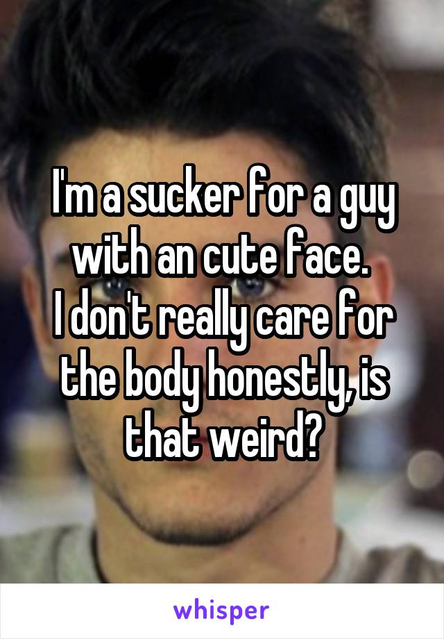 I'm a sucker for a guy with an cute face. 
I don't really care for the body honestly, is that weird?