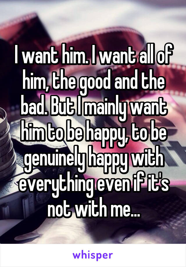 I want him. I want all of him, the good and the bad. But I mainly want him to be happy, to be genuinely happy with everything even if it's not with me...