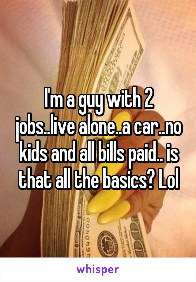 I'm a guy with 2 jobs..live alone..a car..no kids and all bills paid.. is that all the basics? Lol