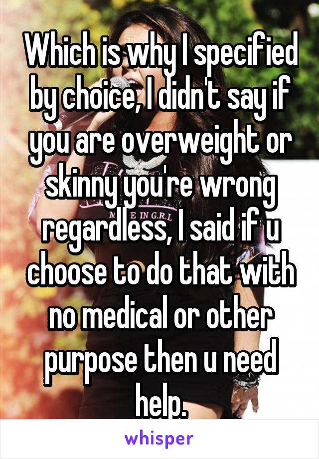 Which is why I specified by choice, I didn't say if you are overweight or skinny you're wrong regardless, I said if u choose to do that with no medical or other purpose then u need help.