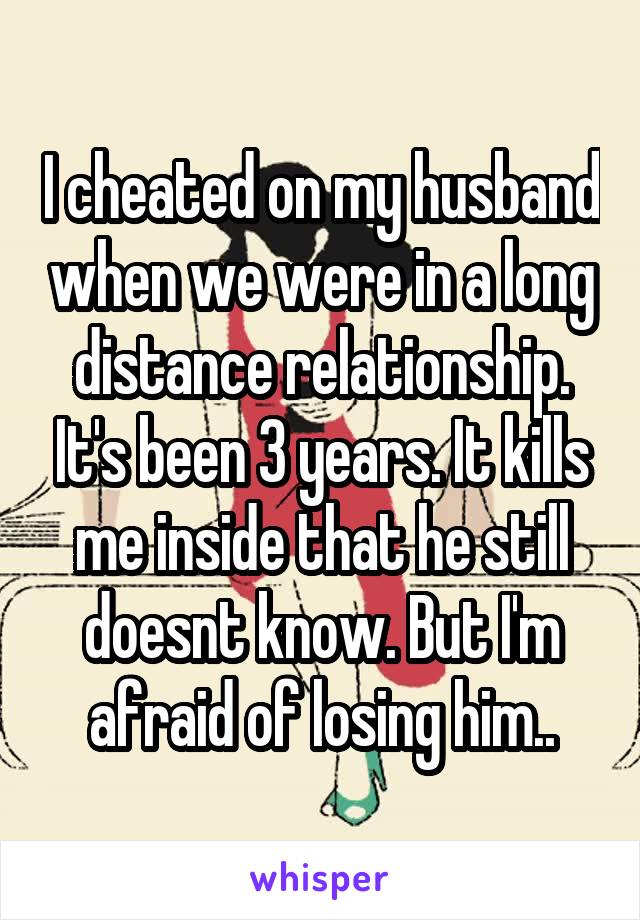 I cheated on my husband when we were in a long distance relationship. It's been 3 years. It kills me inside that he still doesnt know. But I'm afraid of losing him..