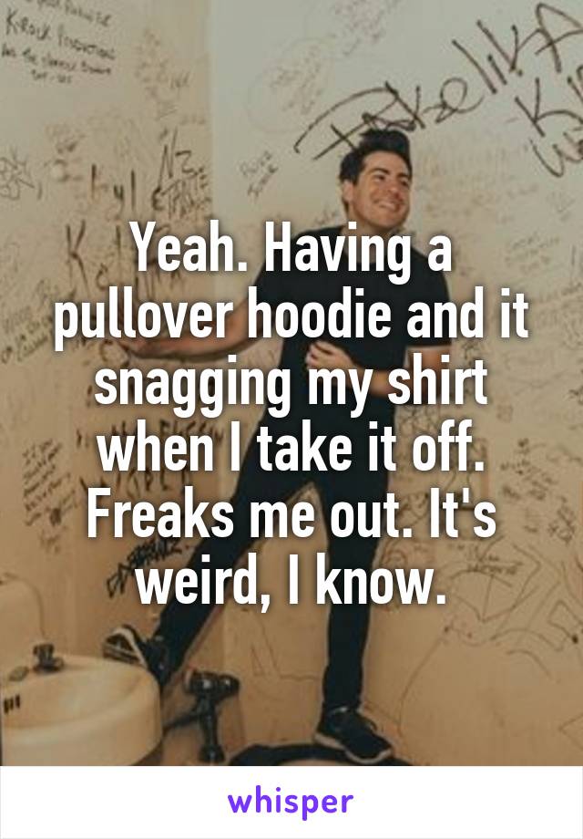 Yeah. Having a pullover hoodie and it snagging my shirt when I take it off. Freaks me out. It's weird, I know.