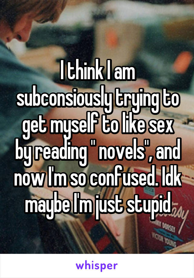 I think I am subconsiously trying to get myself to like sex by reading " novels", and now I'm so confused. Idk maybe I'm just stupid