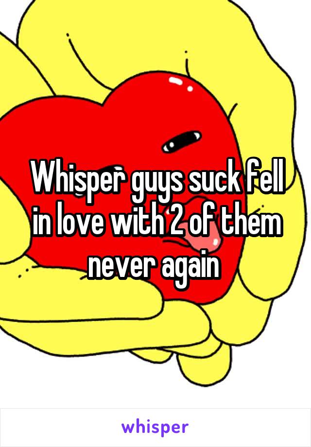 Whisper guys suck fell in love with 2 of them never again 