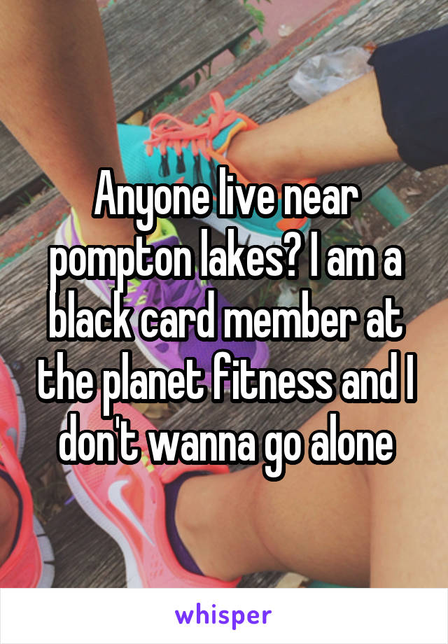 Anyone live near pompton lakes? I am a black card member at the planet fitness and I don't wanna go alone