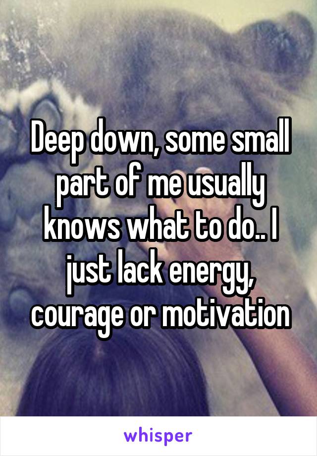 Deep down, some small part of me usually knows what to do.. I just lack energy, courage or motivation