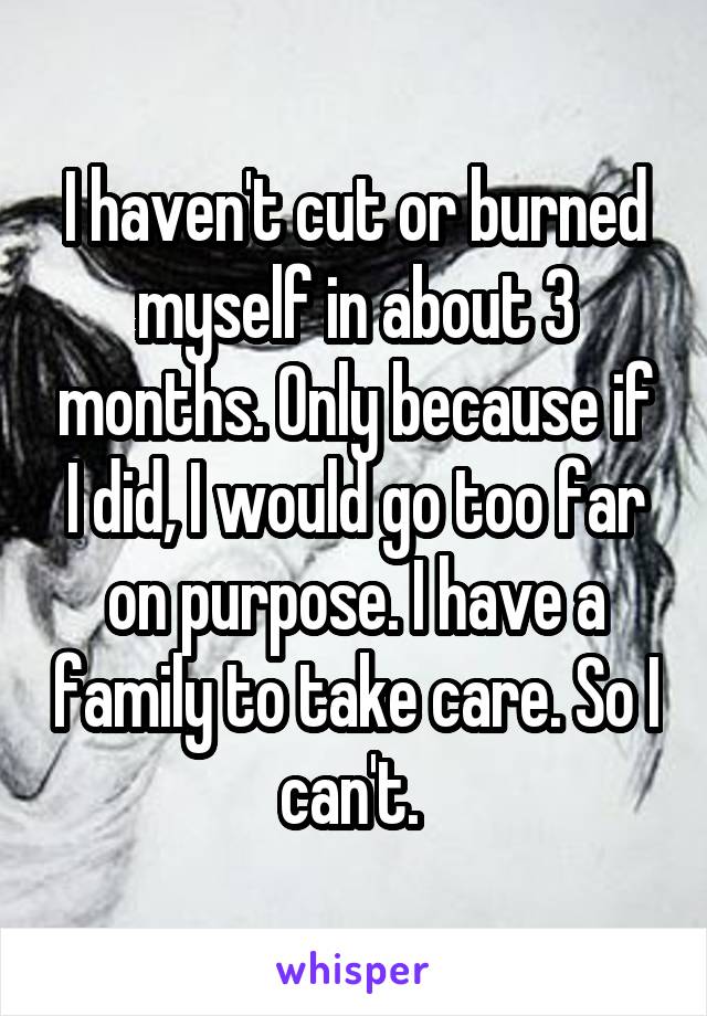 I haven't cut or burned myself in about 3 months. Only because if I did, I would go too far on purpose. I have a family to take care. So I can't. 