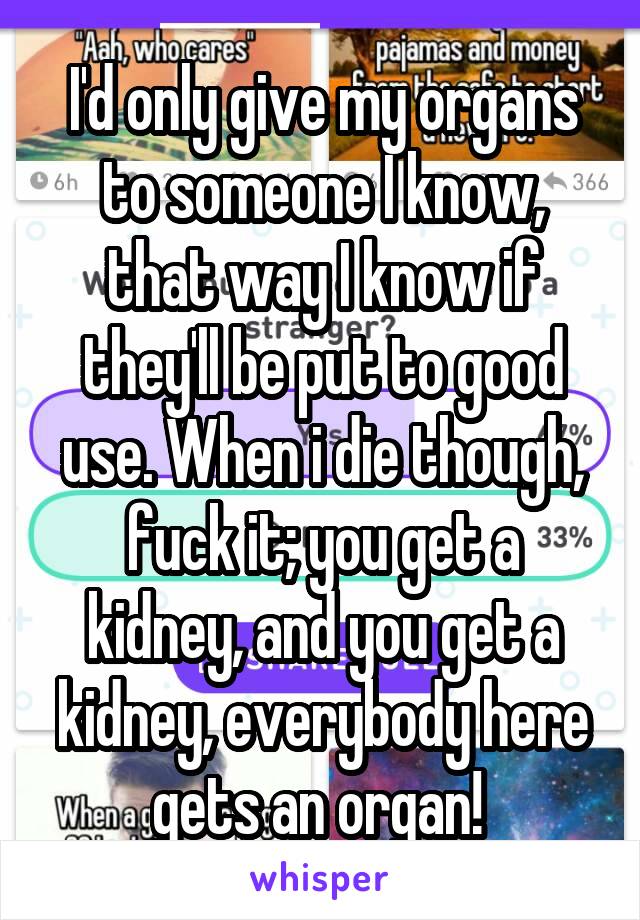 I'd only give my organs to someone I know, that way I know if they'll be put to good use. When i die though, fuck it; you get a kidney, and you get a kidney, everybody here gets an organ! 