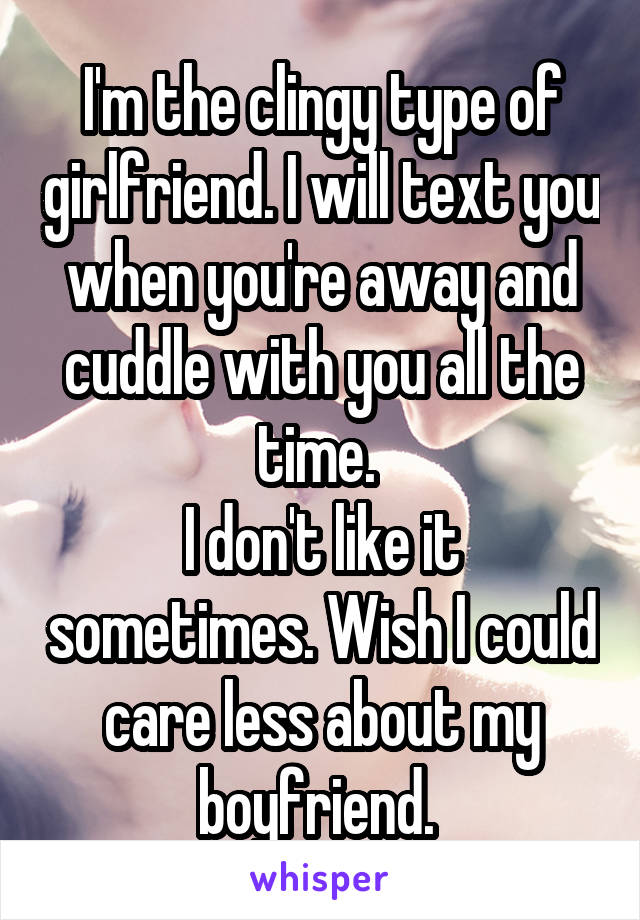 I'm the clingy type of girlfriend. I will text you when you're away and cuddle with you all the time. 
I don't like it sometimes. Wish I could care less about my boyfriend. 