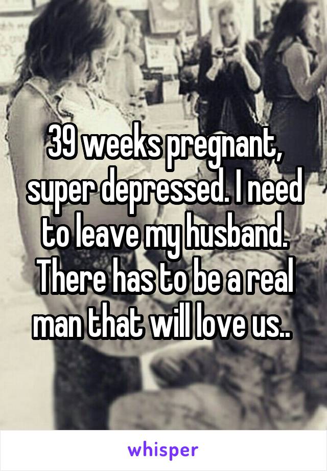 39 weeks pregnant, super depressed. I need to leave my husband. There has to be a real man that will love us.. 