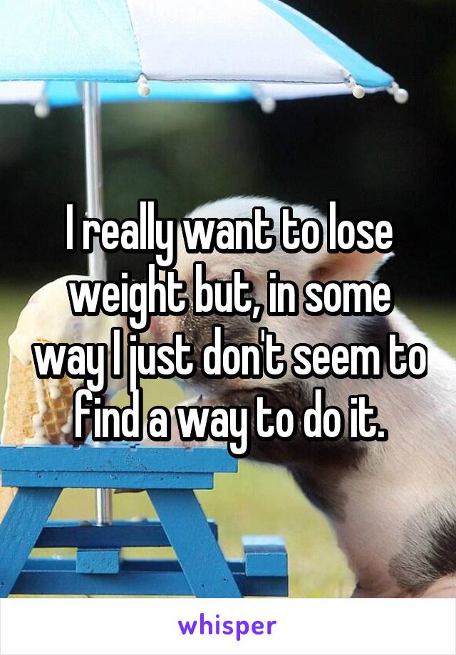 I really want to lose weight but, in some way I just don't seem to find a way to do it.