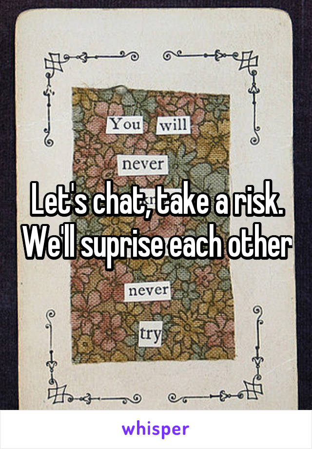 Let's chat, take a risk. We'll suprise each other