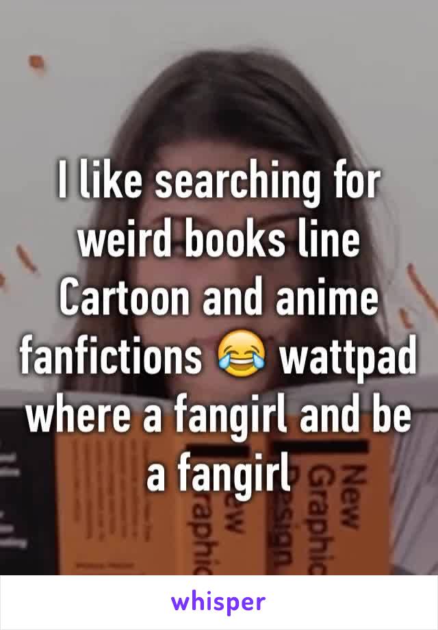 I like searching for weird books line Cartoon and anime fanfictions 😂 wattpad where a fangirl and be a fangirl 