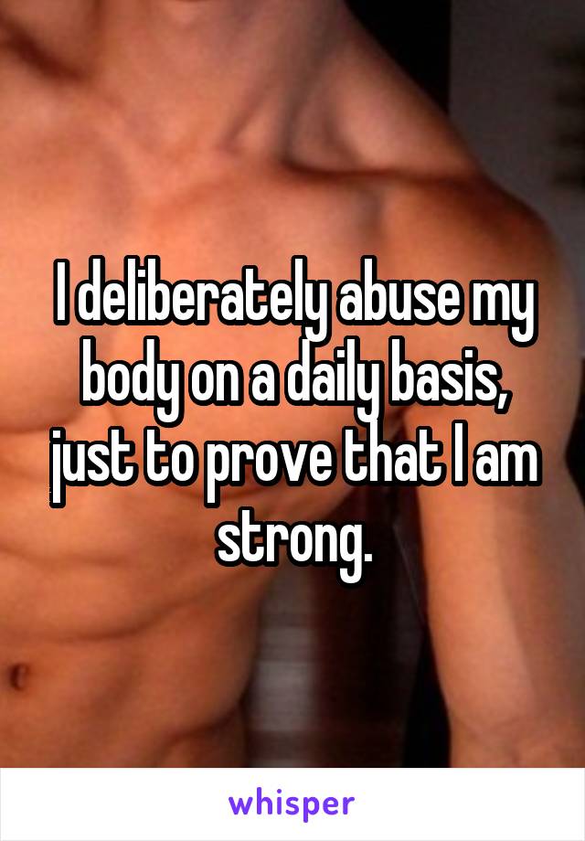 I deliberately abuse my body on a daily basis, just to prove that I am strong.