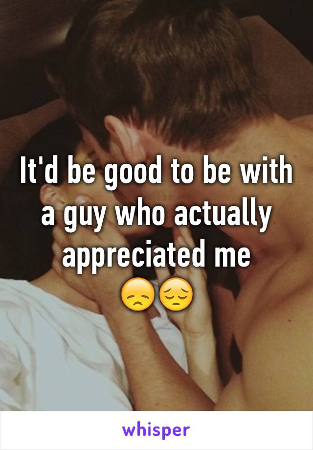 It'd be good to be with a guy who actually appreciated me
😞😔