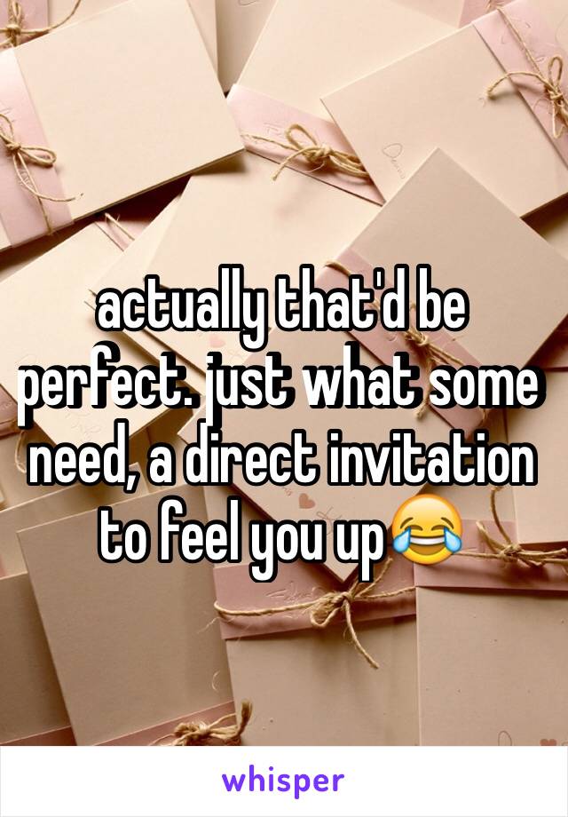 actually that'd be perfect. just what some need, a direct invitation to feel you up😂