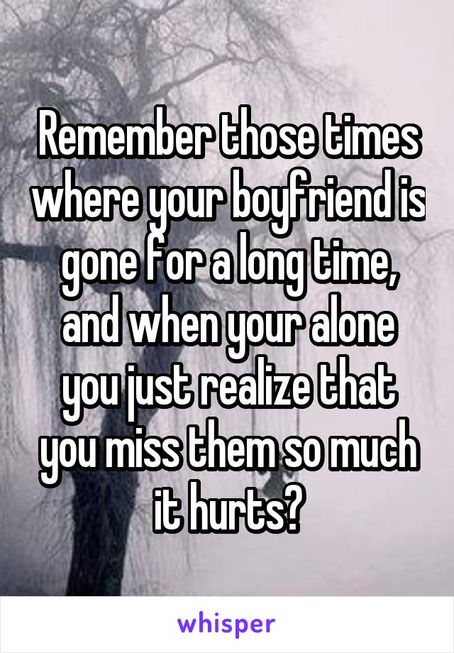 Remember those times where your boyfriend is gone for a long time, and when your alone you just realize that you miss them so much it hurts?