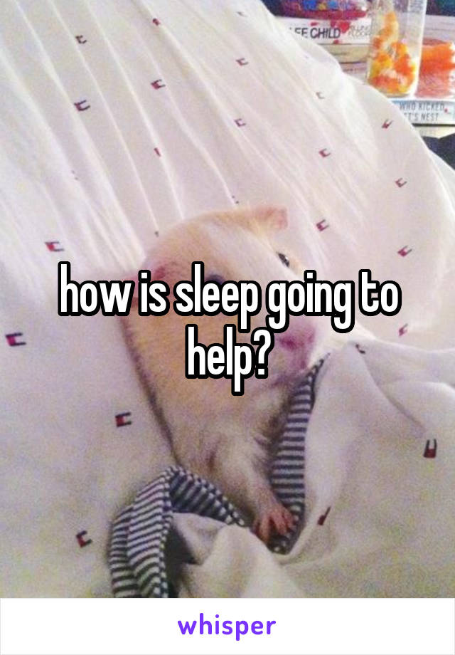 how is sleep going to help?