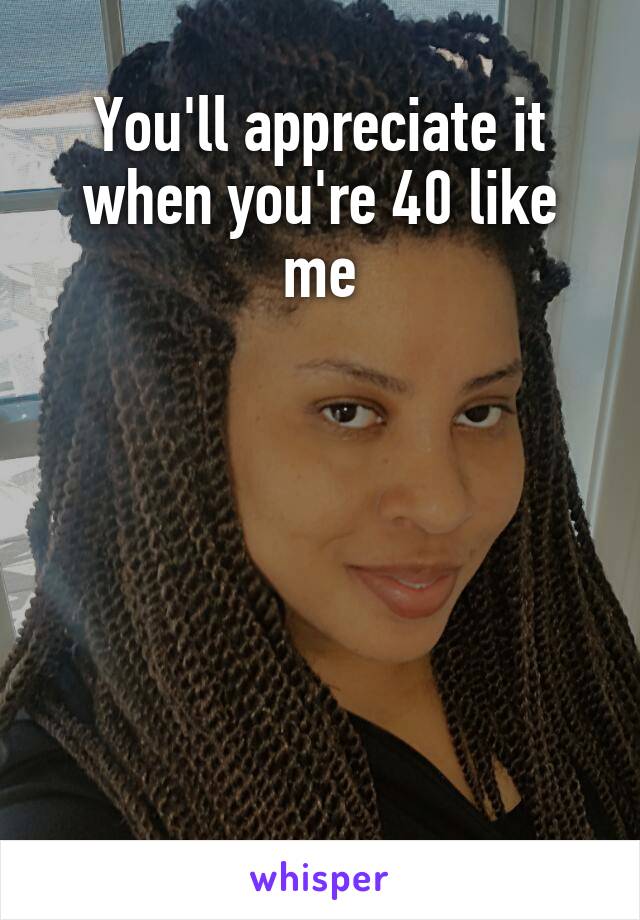You'll appreciate it when you're 40 like me






