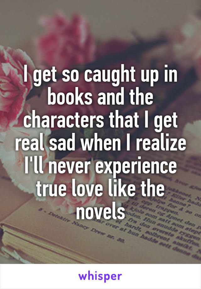 I get so caught up in books and the characters that I get real sad when I realize I'll never experience true love like the novels