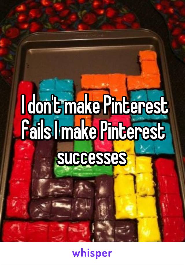  I don't make Pinterest fails I make Pinterest successes 